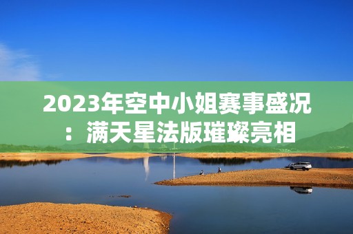 2023年空中小姐赛事盛况：满天星法版璀璨亮相