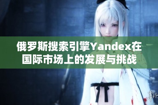 俄罗斯搜索引擎Yandex在国际市场上的发展与挑战