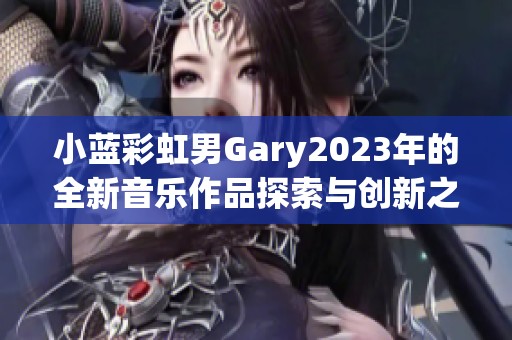 小蓝彩虹男Gary2023年的全新音乐作品探索与创新之旅