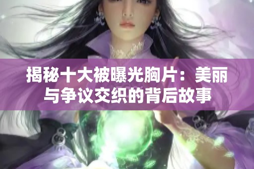 揭秘十大被曝光胸片：美丽与争议交织的背后故事