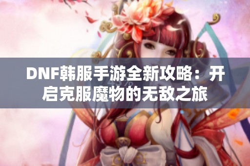 DNF韩服手游全新攻略：开启克服魔物的无敌之旅