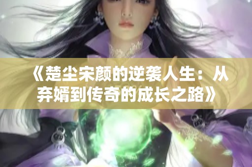 《楚尘宋颜的逆袭人生：从弃婿到传奇的成长之路》