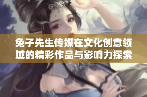 兔子先生传媒在文化创意领域的精彩作品与影响力探索