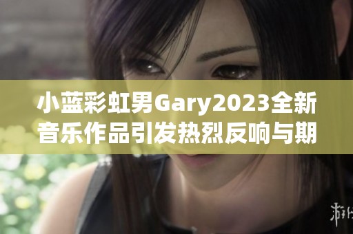 小蓝彩虹男Gary2023全新音乐作品引发热烈反响与期待