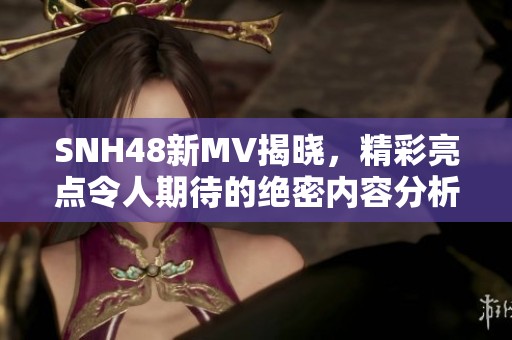 SNH48新MV揭晓，精彩亮点令人期待的绝密内容分析