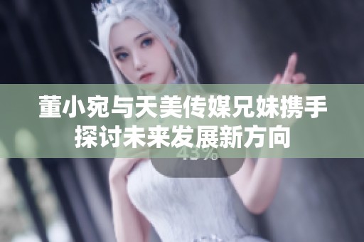 董小宛与天美传媒兄妹携手探讨未来发展新方向