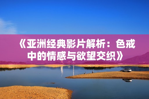 《亚洲经典影片解析：色戒中的情感与欲望交织》