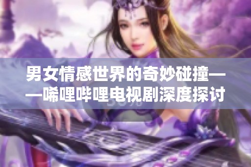 男女情感世界的奇妙碰撞——唏哩哔哩电视剧深度探讨