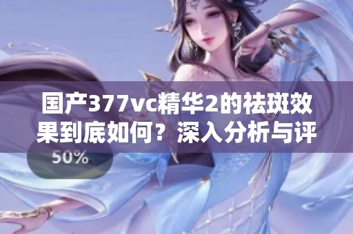 国产377vc精华2的祛斑效果到底如何？深入分析与评测