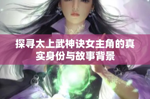 探寻太上武神诀女主角的真实身份与故事背景