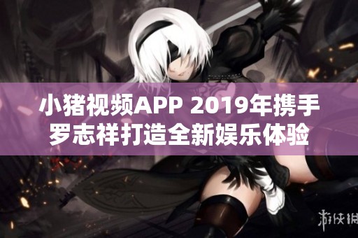 小猪视频APP 2019年携手罗志祥打造全新娱乐体验