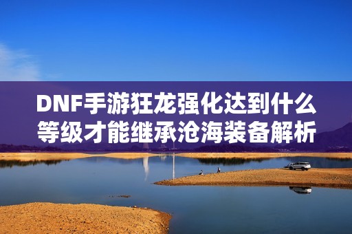 DNF手游狂龙强化达到什么等级才能继承沧海装备解析