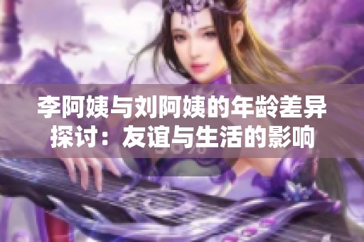 李阿姨与刘阿姨的年龄差异探讨：友谊与生活的影响