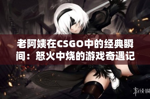 老阿姨在CSGO中的经典瞬间：怒火中烧的游戏奇遇记