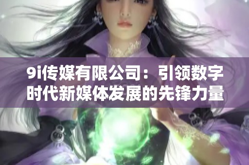 9i传媒有限公司：引领数字时代新媒体发展的先锋力量