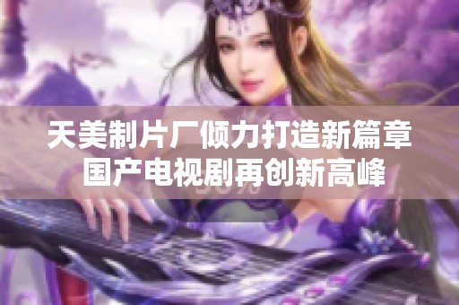 天美制片厂倾力打造新篇章 国产电视剧再创新高峰