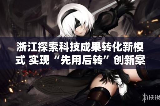 浙江探索科技成果转化新模式 实现“先用后转”创新案例领先