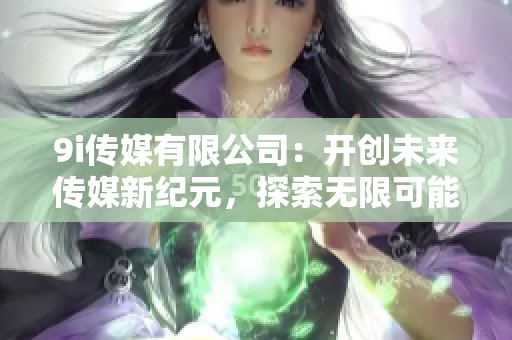 9i传媒有限公司：开创未来传媒新纪元，探索无限可能