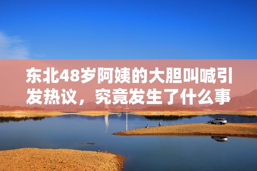 东北48岁阿姨的大胆叫喊引发热议，究竟发生了什么事