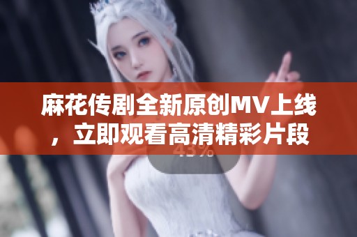 麻花传剧全新原创MV上线，立即观看高清精彩片段