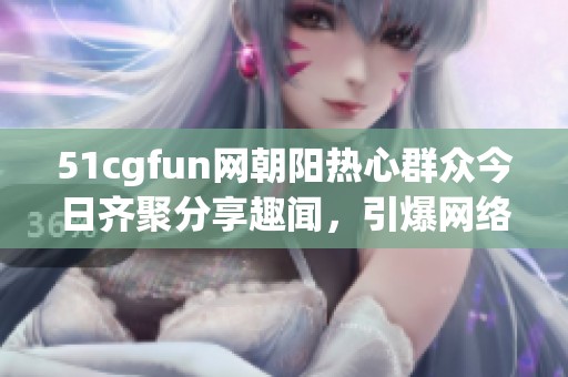 51cgfun网朝阳热心群众今日齐聚分享趣闻，引爆网络热潮