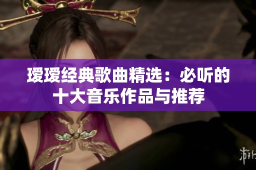 瑷瑷经典歌曲精选：必听的十大音乐作品与推荐