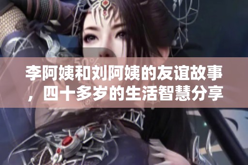 李阿姨和刘阿姨的友谊故事，四十多岁的生活智慧分享