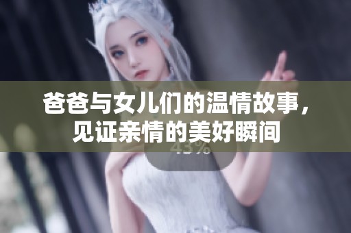 爸爸与女儿们的温情故事，见证亲情的美好瞬间