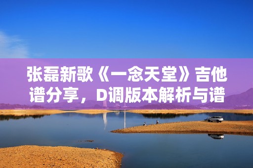 张磊新歌《一念天堂》吉他谱分享，D调版本解析与谱例推荐