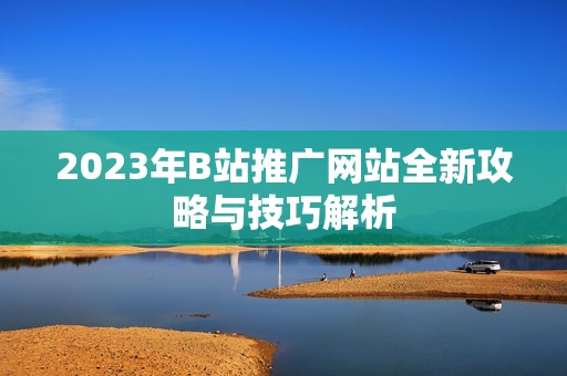 2023年B站推广网站全新攻略与技巧解析