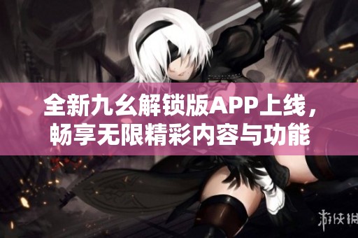 全新九幺解锁版APP上线，畅享无限精彩内容与功能