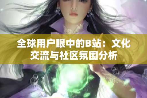 全球用户眼中的B站：文化交流与社区氛围分析