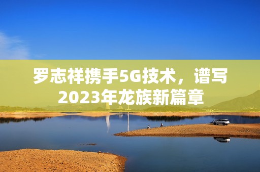 罗志祥携手5G技术，谱写2023年龙族新篇章