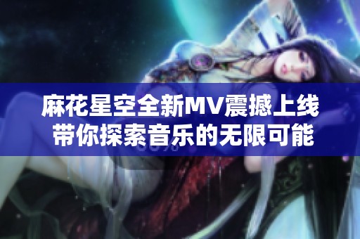 麻花星空全新MV震撼上线 带你探索音乐的无限可能