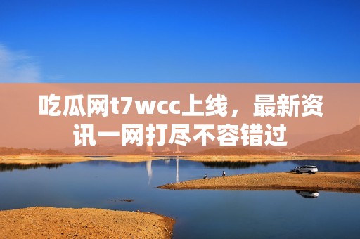 吃瓜网t7wcc上线，最新资讯一网打尽不容错过