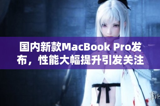 国内新款MacBook Pro发布，性能大幅提升引发关注