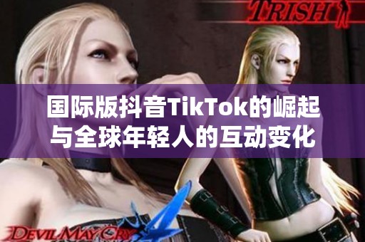 国际版抖音TikTok的崛起与全球年轻人的互动变化