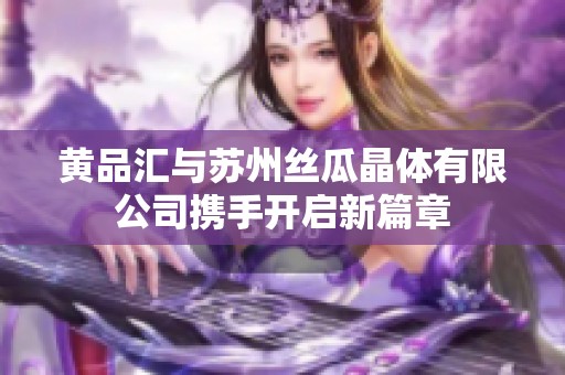 黄品汇与苏州丝瓜晶体有限公司携手开启新篇章