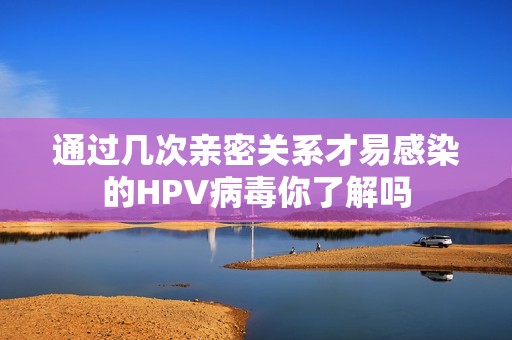 通过几次亲密关系才易感染的HPV病毒你了解吗