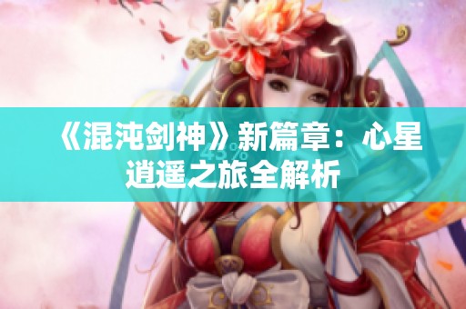 《混沌剑神》新篇章：心星逍遥之旅全解析