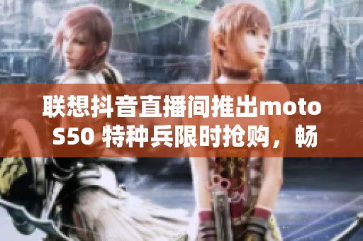 联想抖音直播间推出moto S50 特种兵限时抢购，畅享五折优惠！