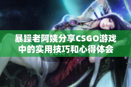 暴躁老阿姨分享CSGO游戏中的实用技巧和心得体会