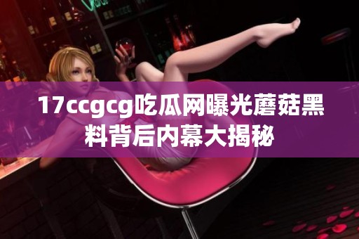 17ccgcg吃瓜网曝光蘑菇黑料背后内幕大揭秘