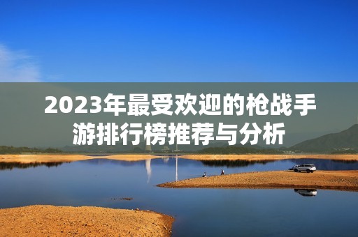 2023年最受欢迎的枪战手游排行榜推荐与分析