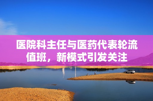 医院科主任与医药代表轮流值班，新模式引发关注