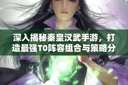 深入揭秘秦皇汉武手游，打造最强T0阵容组合与策略分享