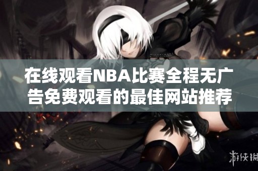 在线观看NBA比赛全程无广告免费观看的最佳网站推荐