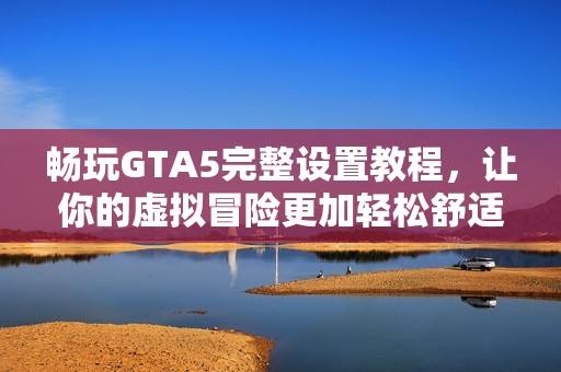 畅玩GTA5完整设置教程，让你的虚拟冒险更加轻松舒适