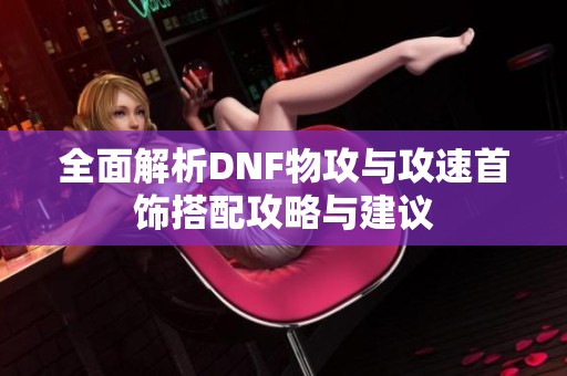 全面解析DNF物攻与攻速首饰搭配攻略与建议