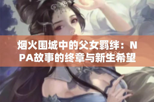 烟火围城中的父女羁绊：NPA故事的终章与新生希望